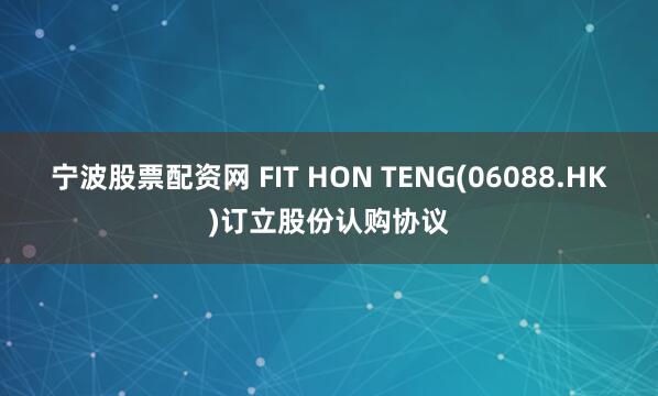 宁波股票配资网 FIT HON TENG(06088.HK)订立股份认购协议