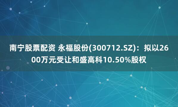 南宁股票配资 永福股份(300712.SZ)：拟以2600万元受让和盛高科10.50%股权