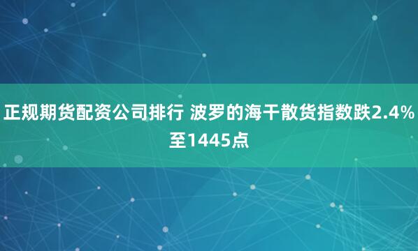 正规期货配资公司排行 波罗的海干散货指数跌2.4%至1445点