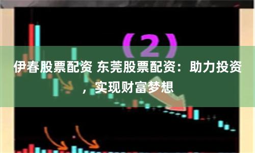 伊春股票配资 东莞股票配资：助力投资，实现财富梦想