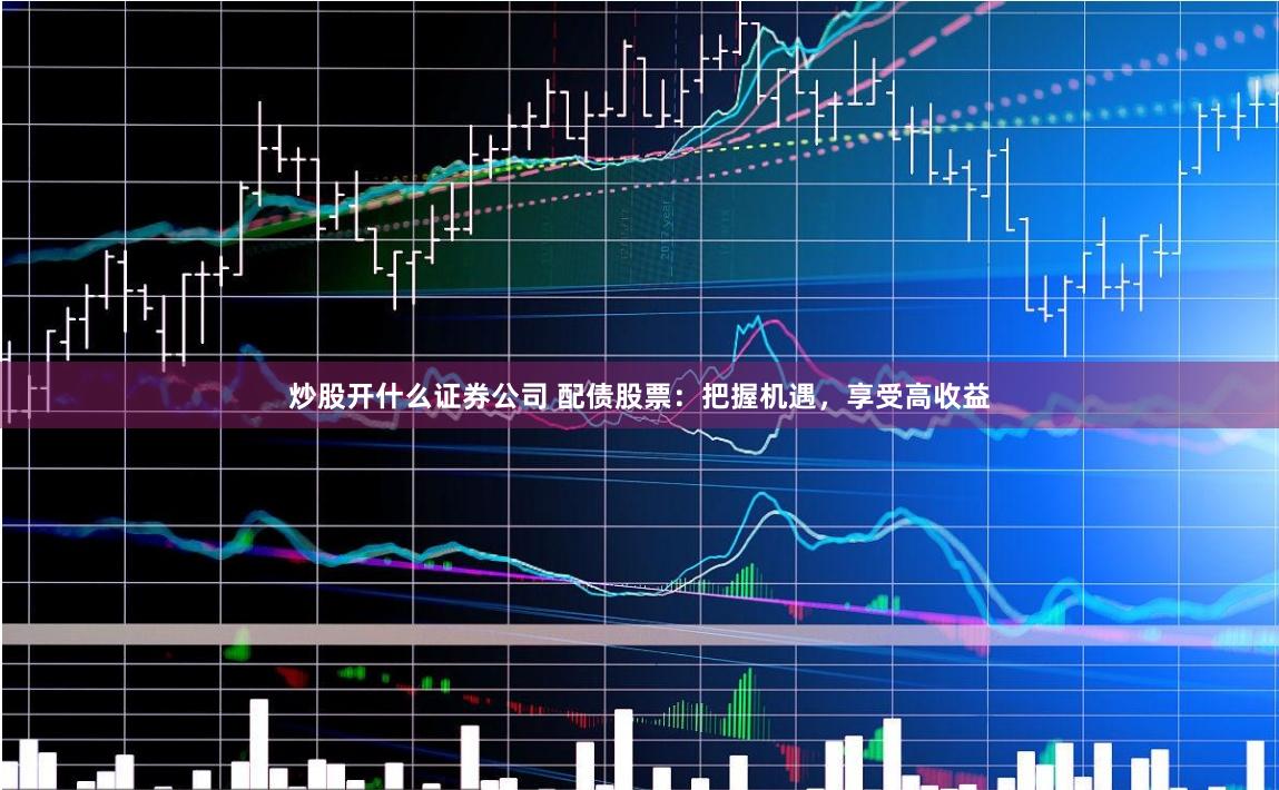 炒股开什么证券公司 配债股票：把握机遇，享受高收益