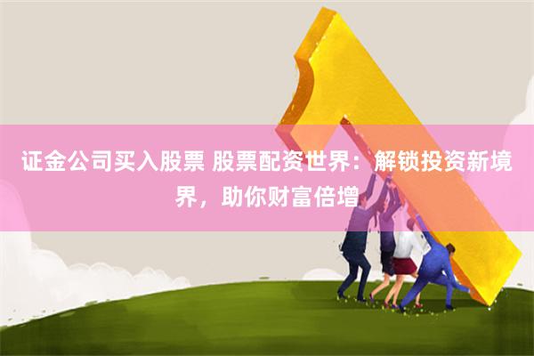证金公司买入股票 股票配资世界：解锁投资新境界，助你财富倍增