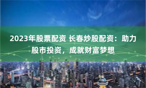 2023年股票配资 长春炒股配资：助力股市投资，成就财富梦想