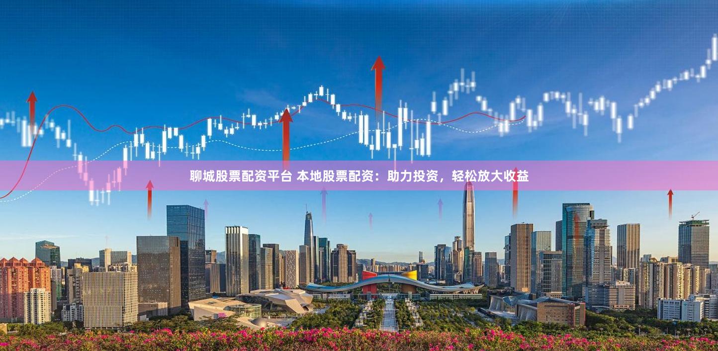 聊城股票配资平台 本地股票配资：助力投资，轻松放大收益