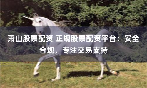 萧山股票配资 正规股票配资平台：安全合规，专注交易支持